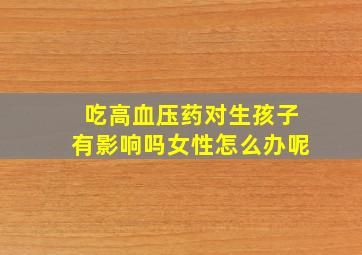 吃高血压药对生孩子有影响吗女性怎么办呢