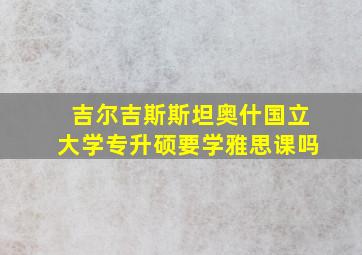 吉尔吉斯斯坦奥什国立大学专升硕要学雅思课吗