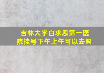 吉林大学白求恩第一医院挂号下午上午可以去吗