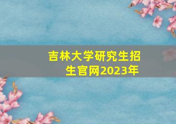 吉林大学研究生招生官网2023年