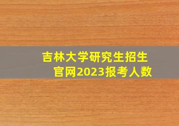 吉林大学研究生招生官网2023报考人数