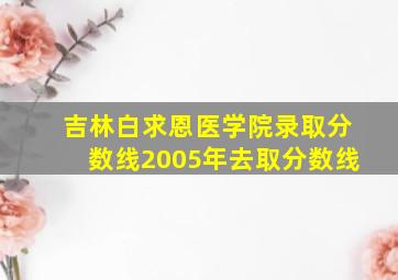 吉林白求恩医学院录取分数线2005年去取分数线