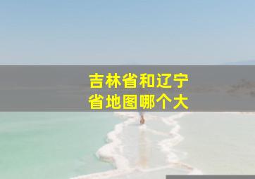 吉林省和辽宁省地图哪个大