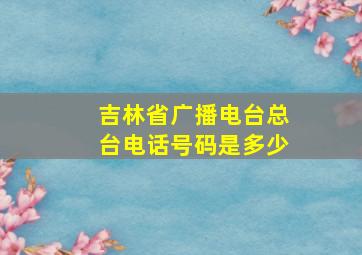 吉林省广播电台总台电话号码是多少