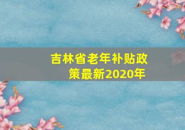 吉林省老年补贴政策最新2020年