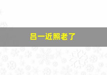 吕一近照老了