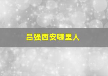 吕强西安哪里人