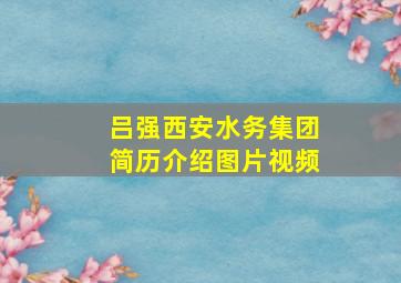 吕强西安水务集团简历介绍图片视频