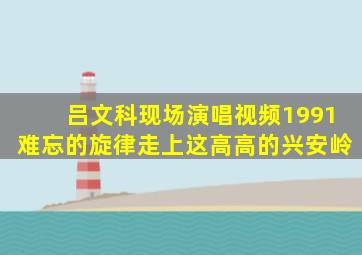 吕文科现场演唱视频1991难忘的旋律走上这高高的兴安岭