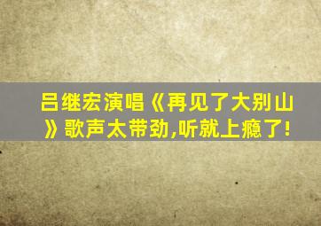 吕继宏演唱《再见了大别山》歌声太带劲,听就上瘾了!