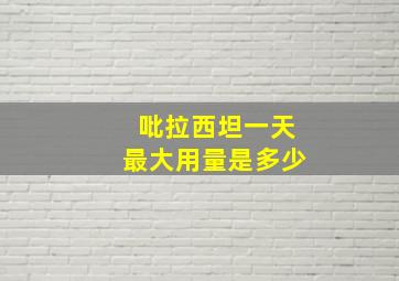 吡拉西坦一天最大用量是多少