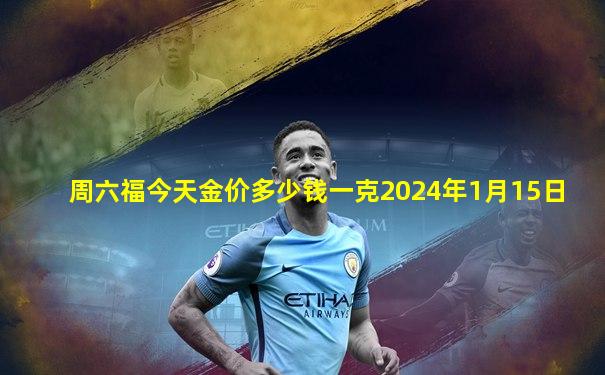 周六福今天金价多少钱一克2024年1月15日