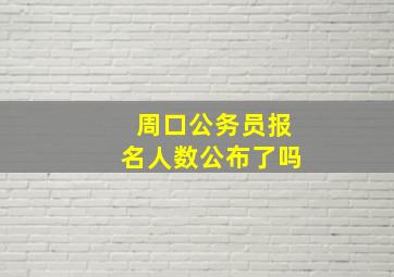 周口公务员报名人数公布了吗