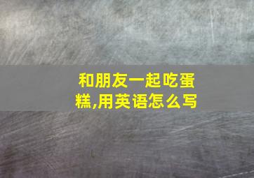 和朋友一起吃蛋糕,用英语怎么写