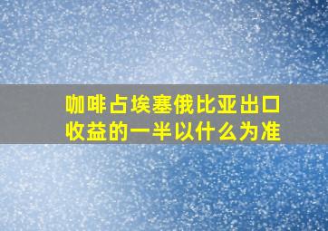 咖啡占埃塞俄比亚出口收益的一半以什么为准