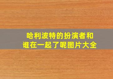 哈利波特的扮演者和谁在一起了呢图片大全