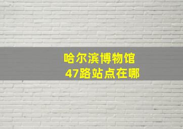 哈尔滨博物馆47路站点在哪