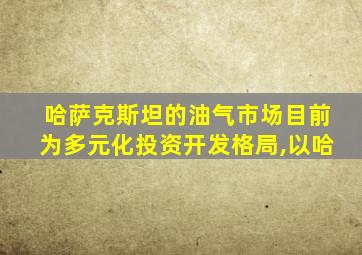 哈萨克斯坦的油气市场目前为多元化投资开发格局,以哈