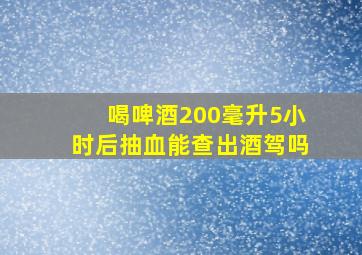 喝啤酒200毫升5小时后抽血能查出酒驾吗