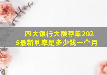 四大银行大额存单2025最新利率是多少钱一个月