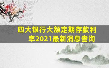 四大银行大额定期存款利率2021最新消息查询