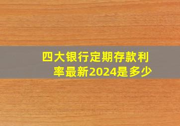 四大银行定期存款利率最新2024是多少