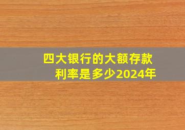 四大银行的大额存款利率是多少2024年