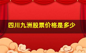 四川九洲股票价格是多少