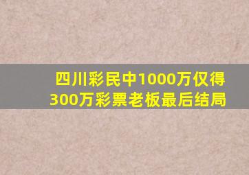 四川彩民中1000万仅得300万彩票老板最后结局