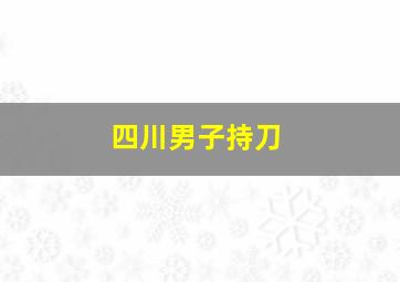 四川男子持刀