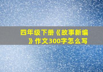 四年级下册《故事新编》作文300字怎么写