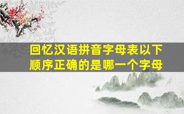 回忆汉语拼音字母表以下顺序正确的是哪一个字母