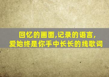 回忆的画面,记录的语言,爱始终是你手中长长的线歌词