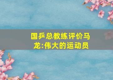 国乒总教练评价马龙:伟大的运动员