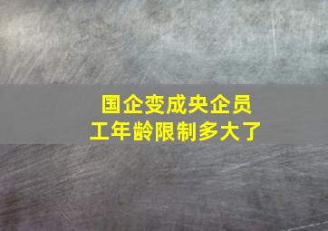 国企变成央企员工年龄限制多大了