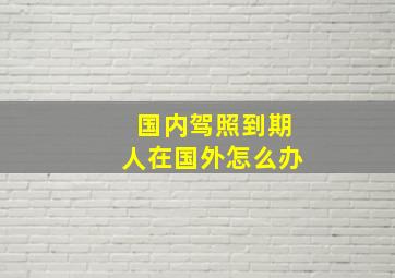 国内驾照到期人在国外怎么办