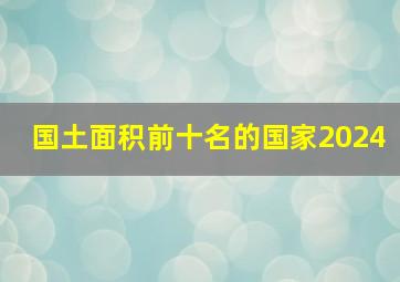 国土面积前十名的国家2024