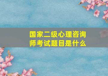 国家二级心理咨询师考试题目是什么