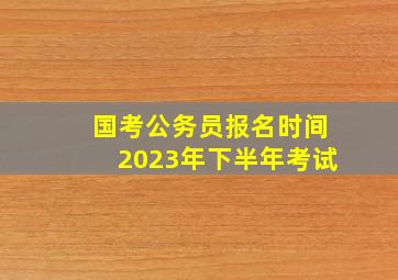 国考公务员报名时间2023年下半年考试