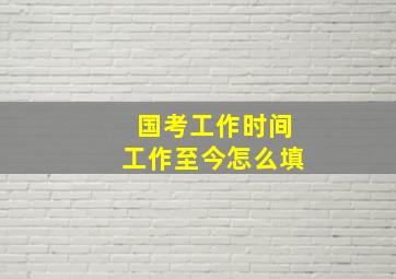 国考工作时间工作至今怎么填