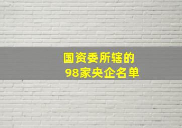 国资委所辖的98家央企名单