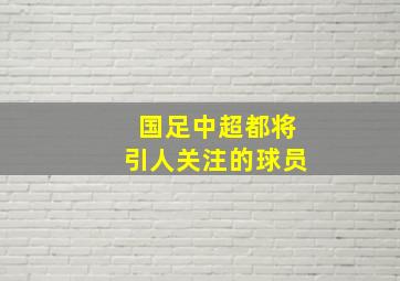 国足中超都将引人关注的球员