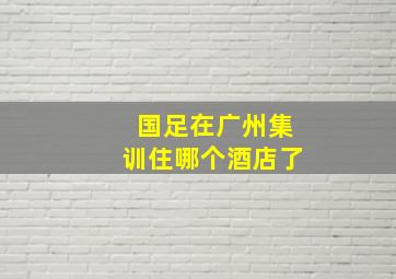 国足在广州集训住哪个酒店了