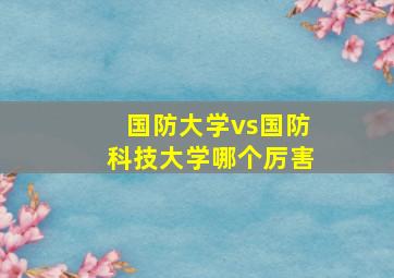 国防大学vs国防科技大学哪个厉害