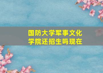 国防大学军事文化学院还招生吗现在