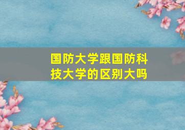 国防大学跟国防科技大学的区别大吗