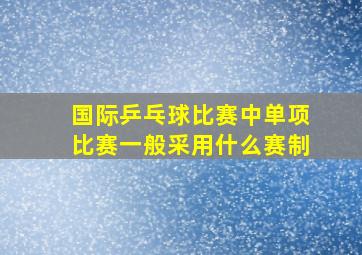 国际乒乓球比赛中单项比赛一般采用什么赛制