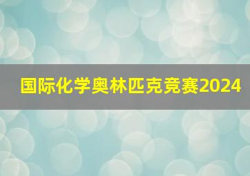 国际化学奥林匹克竞赛2024