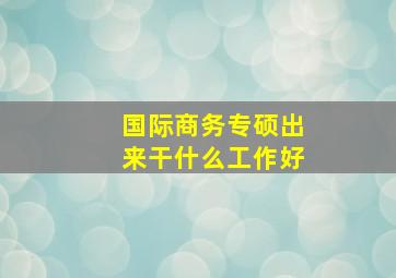 国际商务专硕出来干什么工作好