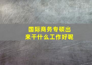 国际商务专硕出来干什么工作好呢